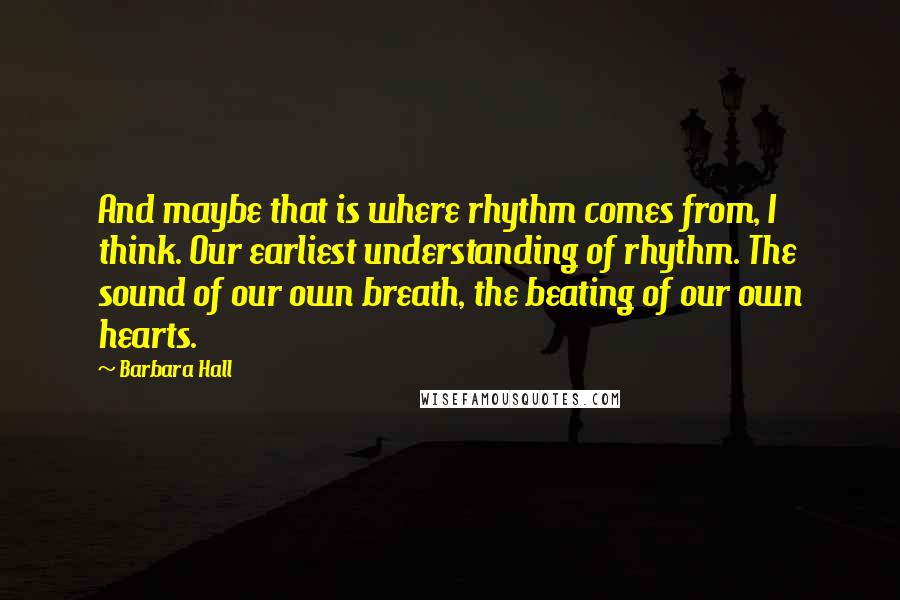 Barbara Hall quotes: And maybe that is where rhythm comes from, I think. Our earliest understanding of rhythm. The sound of our own breath, the beating of our own hearts.