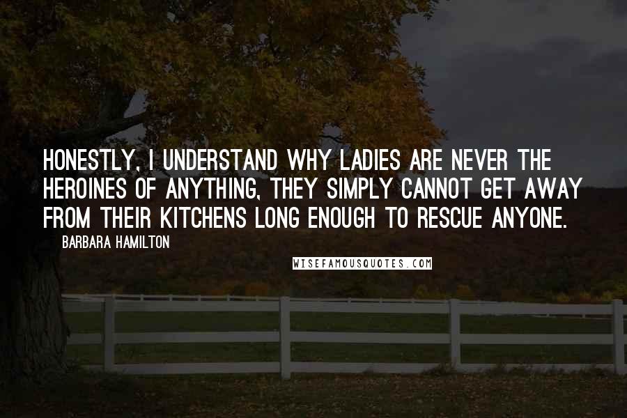 Barbara Hamilton quotes: Honestly, I understand why ladies are never the heroines of anything, they simply cannot get away from their kitchens long enough to rescue anyone.