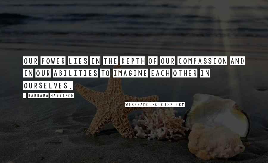 Barbara Harrison quotes: Our power lies in the depth of our compassion and in our abilities to imagine each other in ourselves. Barbara Harrison quotes: Our power lies in the depth of our compassion and in our abilities to imagine each other in ourselves.
