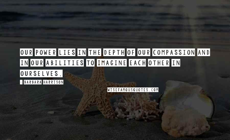 Barbara Harrison quotes: Our power lies in the depth of our compassion and in our abilities to imagine each other in ourselves.