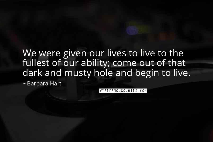 Barbara Hart quotes: We were given our lives to live to the fullest of our ability; come out of that dark and musty hole and begin to live.