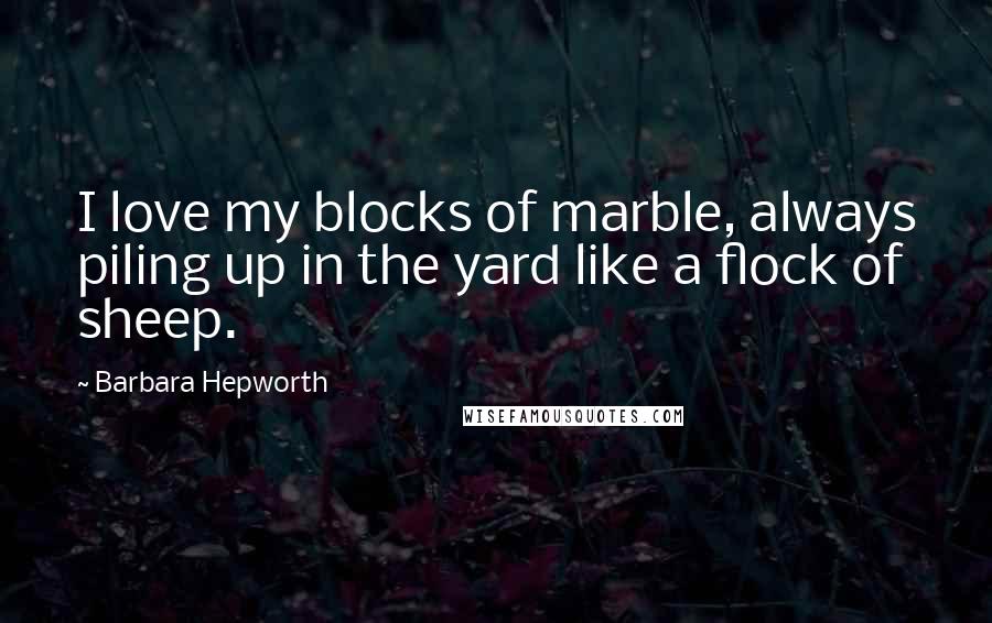 Barbara Hepworth quotes: I love my blocks of marble, always piling up in the yard like a flock of sheep.