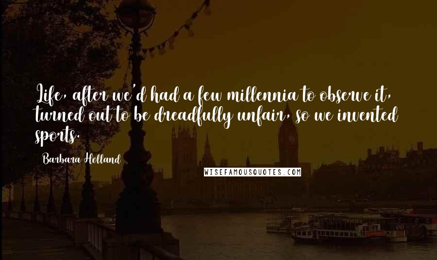 Barbara Holland quotes: Life, after we'd had a few millennia to observe it, turned out to be dreadfully unfair, so we invented sports.