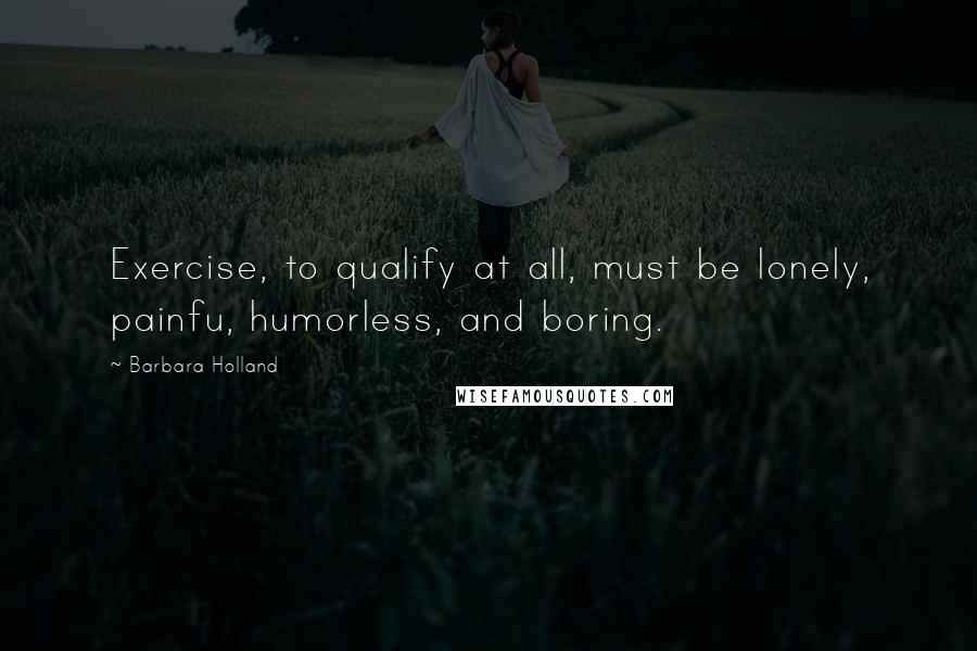 Barbara Holland quotes: Exercise, to qualify at all, must be lonely, painfu, humorless, and boring.