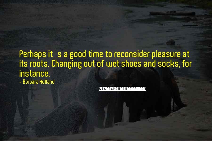 Barbara Holland quotes: Perhaps it's a good time to reconsider pleasure at its roots. Changing out of wet shoes and socks, for instance.