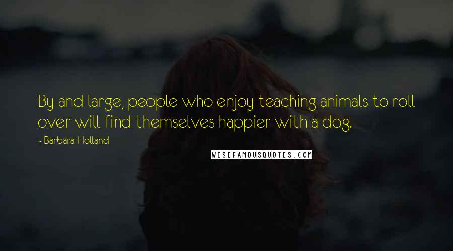 Barbara Holland quotes: By and large, people who enjoy teaching animals to roll over will find themselves happier with a dog.