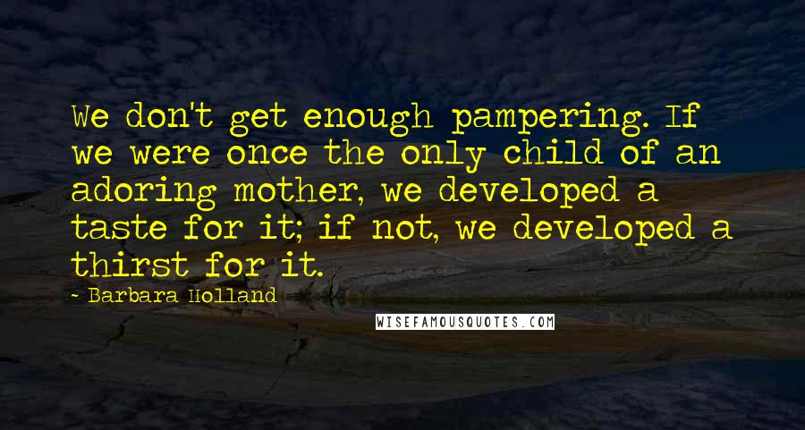 Barbara Holland quotes: We don't get enough pampering. If we were once the only child of an adoring mother, we developed a taste for it; if not, we developed a thirst for it. Barbara Holland quotes: We don't get enough pampering. If we were once the only child of an adoring mother, we developed a taste for it; if not, we developed a thirst for it.