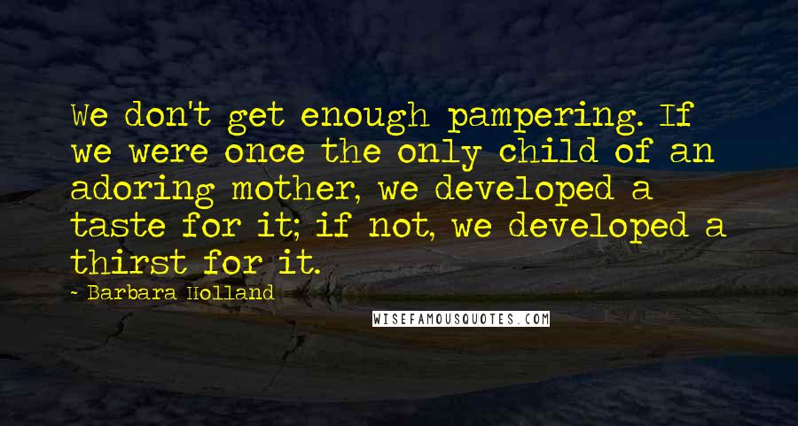 Barbara Holland quotes: We don't get enough pampering. If we were once the only child of an adoring mother, we developed a taste for it; if not, we developed a thirst for it.