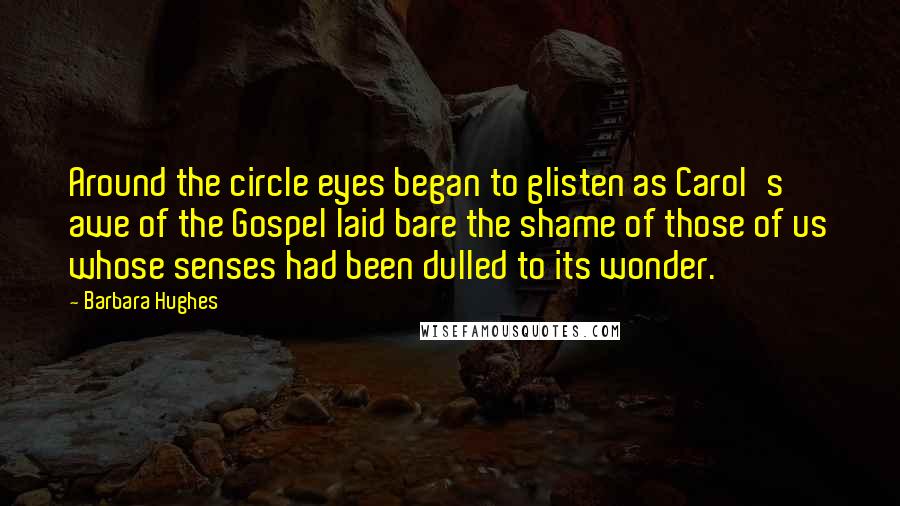 Barbara Hughes quotes: Around the circle eyes began to glisten as Carol's awe of the Gospel laid bare the shame of those of us whose senses had been dulled to its wonder.