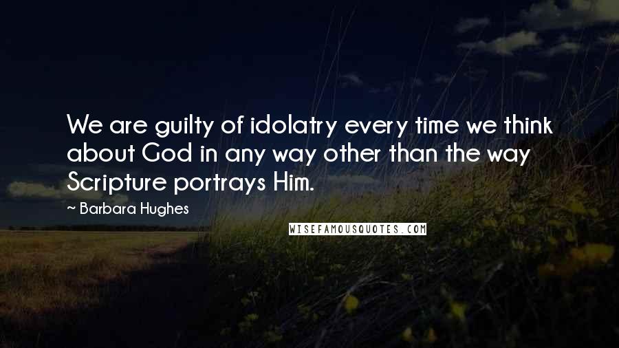 Barbara Hughes quotes: We are guilty of idolatry every time we think about God in any way other than the way Scripture portrays Him.