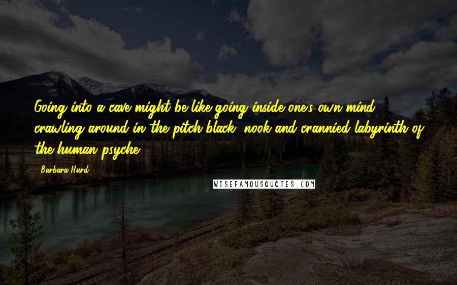 Barbara Hurd quotes: Going into a cave might be like going inside one's own mind, crawling around in the pitch-black, nook-and-crannied labyrinth of the human psyche.