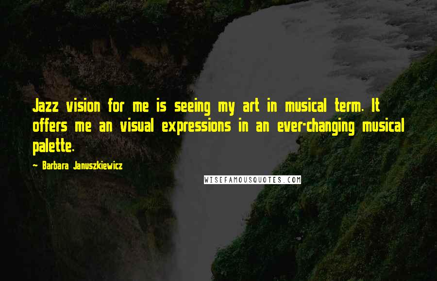Barbara Januszkiewicz quotes: Jazz vision for me is seeing my art in musical term. It offers me an visual expressions in an ever-changing musical palette. Barbara Januszkiewicz quotes: Jazz vision for me is seeing my art in musical term. It offers me an visual expressions in an ever-changing musical palette.