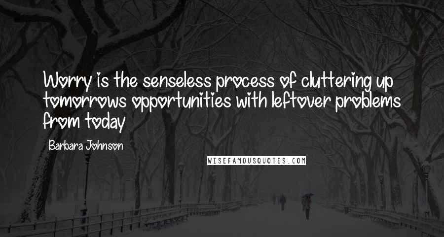 Barbara Johnson quotes: Worry is the senseless process of cluttering up tomorrows opportunities with leftover problems from today