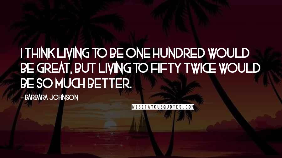 Barbara Johnson quotes: I think living to be one hundred would be great, but living to fifty twice would be so much better.