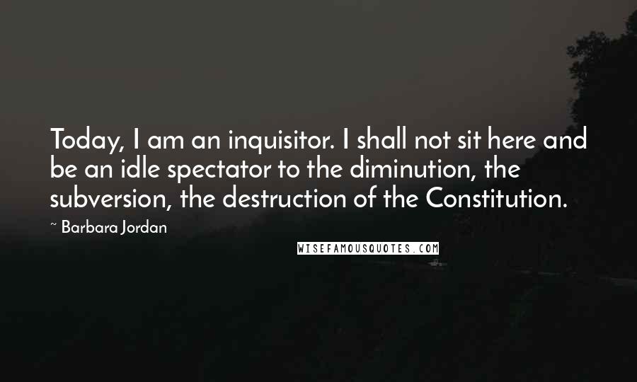 Barbara Jordan quotes: Today, I am an inquisitor. I shall not sit here and be an idle spectator to the diminution, the subversion, the destruction of the Constitution.