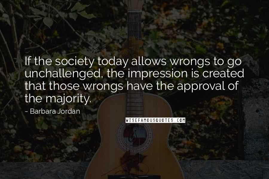 Barbara Jordan quotes: If the society today allows wrongs to go unchallenged, the impression is created that those wrongs have the approval of the majority.