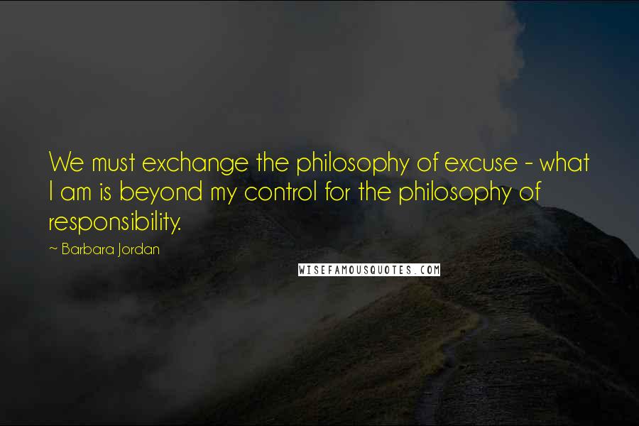 Barbara Jordan quotes: We must exchange the philosophy of excuse - what I am is beyond my control for the philosophy of responsibility.