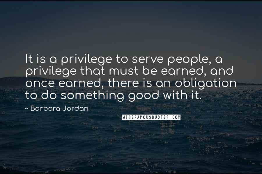 Barbara Jordan quotes: It is a privilege to serve people, a privilege that must be earned, and once earned, there is an obligation to do something good with it.