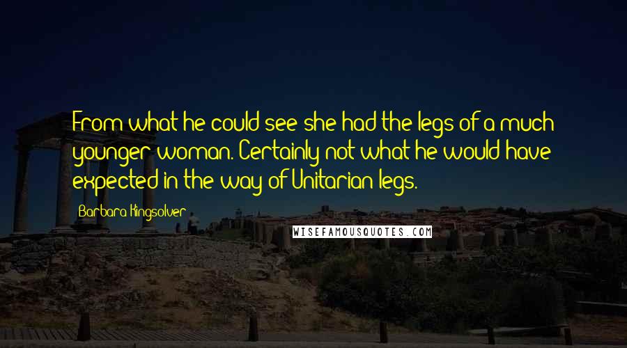 Barbara Kingsolver quotes: From what he could see she had the legs of a much younger woman. Certainly not what he would have expected in the way of Unitarian legs. Barbara Kingsolver quotes: From what he could see she had the legs of a much younger woman. Certainly not what he would have expected in the way of Unitarian legs.