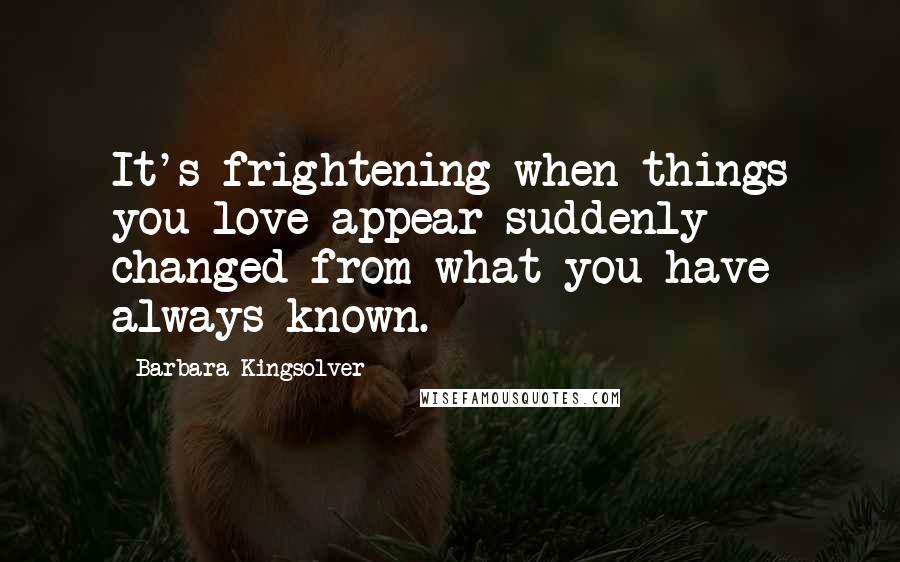 Barbara Kingsolver quotes: It's frightening when things you love appear suddenly changed from what you have always known.