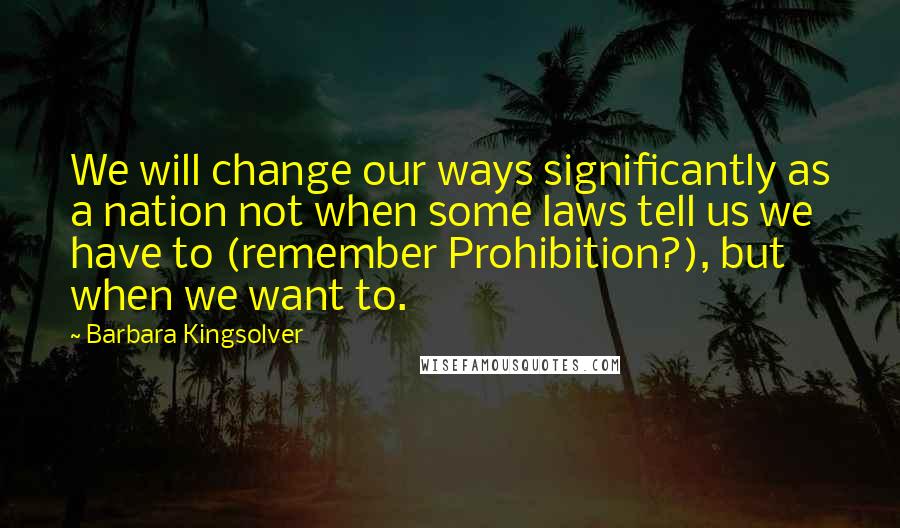 Barbara Kingsolver quotes: We will change our ways significantly as a nation not when some laws tell us we have to (remember Prohibition?), but when we want to. Barbara Kingsolver quotes: We will change our ways significantly as a nation not when some laws tell us we have to (remember Prohibition?), but when we want to.