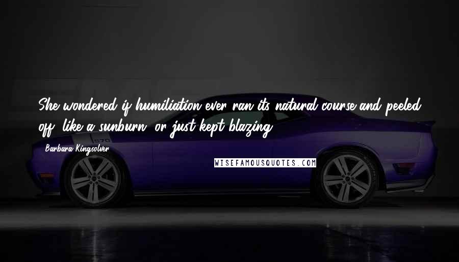 Barbara Kingsolver quotes: She wondered if humiliation ever ran its natural course and peeled off, like a sunburn, or just kept blazing. Barbara Kingsolver quotes: She wondered if humiliation ever ran its natural course and peeled off, like a sunburn, or just kept blazing.