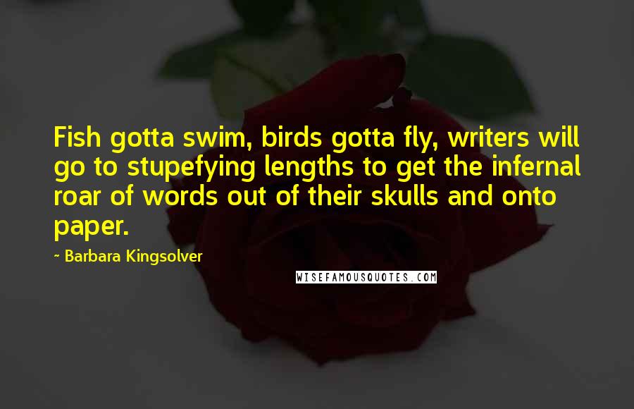 Barbara Kingsolver quotes: Fish gotta swim, birds gotta fly, writers will go to stupefying lengths to get the infernal roar of words out of their skulls and onto paper.