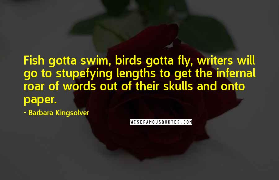 Barbara Kingsolver quotes: Fish gotta swim, birds gotta fly, writers will go to stupefying lengths to get the infernal roar of words out of their skulls and onto paper. Barbara Kingsolver quotes: Fish gotta swim, birds gotta fly, writers will go to stupefying lengths to get the infernal roar of words out of their skulls and onto paper.