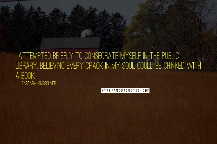 Barbara Kingsolver quotes: I attempted briefly to consecrate myself in the public library, believing every crack in my soul could be chinked with a book. Barbara Kingsolver quotes: I attempted briefly to consecrate myself in the public library, believing every crack in my soul could be chinked with a book.