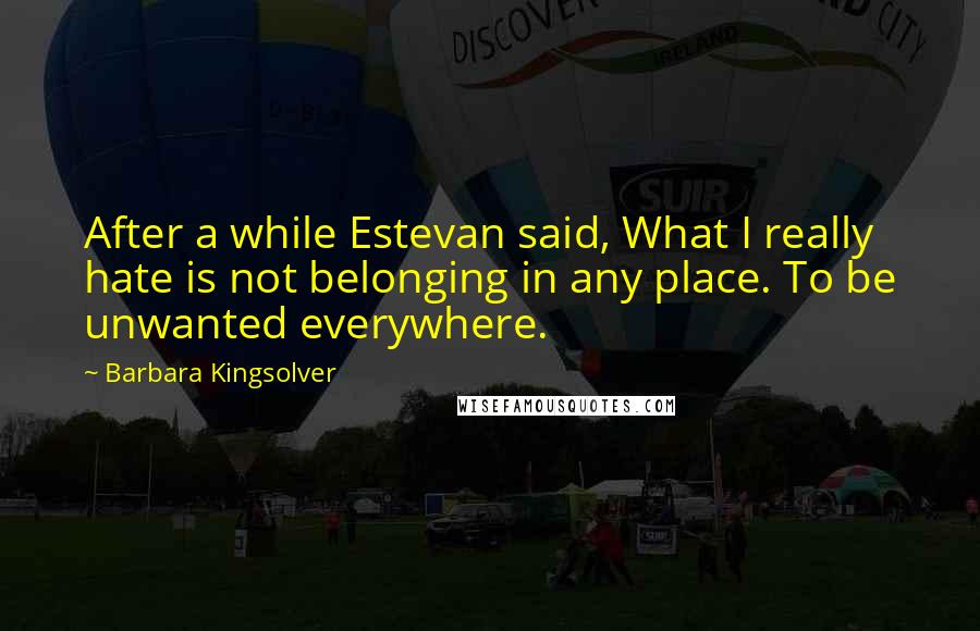 Barbara Kingsolver quotes: After a while Estevan said, What I really hate is not belonging in any place. To be unwanted everywhere. Barbara Kingsolver quotes: After a while Estevan said, What I really hate is not belonging in any place. To be unwanted everywhere.