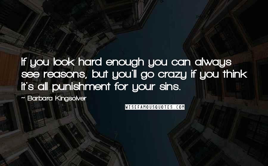 Barbara Kingsolver quotes: If you look hard enough you can always see reasons, but you'll go crazy if you think it's all punishment for your sins. Barbara Kingsolver quotes: If you look hard enough you can always see reasons, but you'll go crazy if you think it's all punishment for your sins.