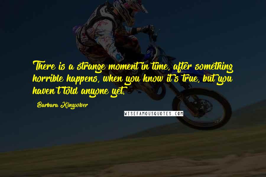 Barbara Kingsolver quotes: There is a strange moment in time, after something horrible happens, when you know it's true, but you haven't told anyone yet. Barbara Kingsolver quotes: There is a strange moment in time, after something horrible happens, when you know it's true, but you haven't told anyone yet.