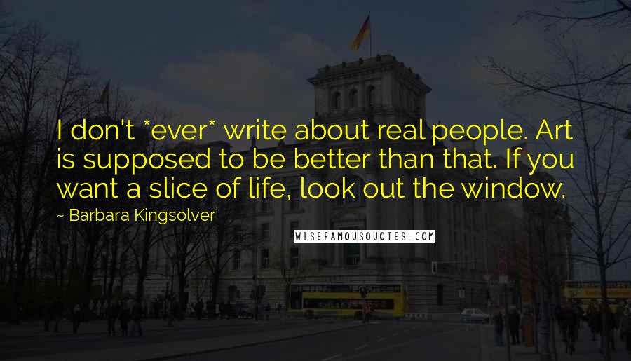 Barbara Kingsolver quotes: I don't *ever* write about real people. Art is supposed to be better than that. If you want a slice of life, look out the window.