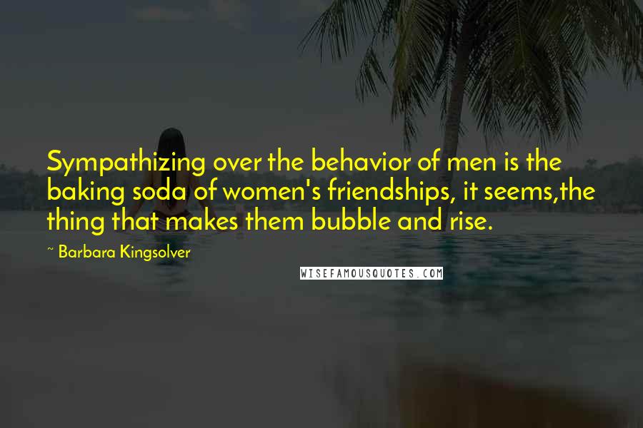 Barbara Kingsolver quotes: Sympathizing over the behavior of men is the baking soda of women's friendships, it seems,the thing that makes them bubble and rise.