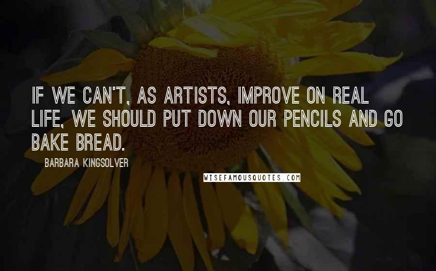 Barbara Kingsolver quotes: If we can't, as artists, improve on real life, we should put down our pencils and go bake bread.