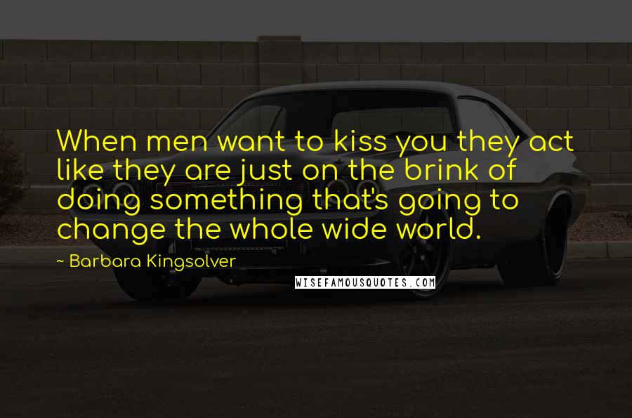 Barbara Kingsolver quotes: When men want to kiss you they act like they are just on the brink of doing something that's going to change the whole wide world. Barbara Kingsolver quotes: When men want to kiss you they act like they are just on the brink of doing something that's going to change the whole wide world.
