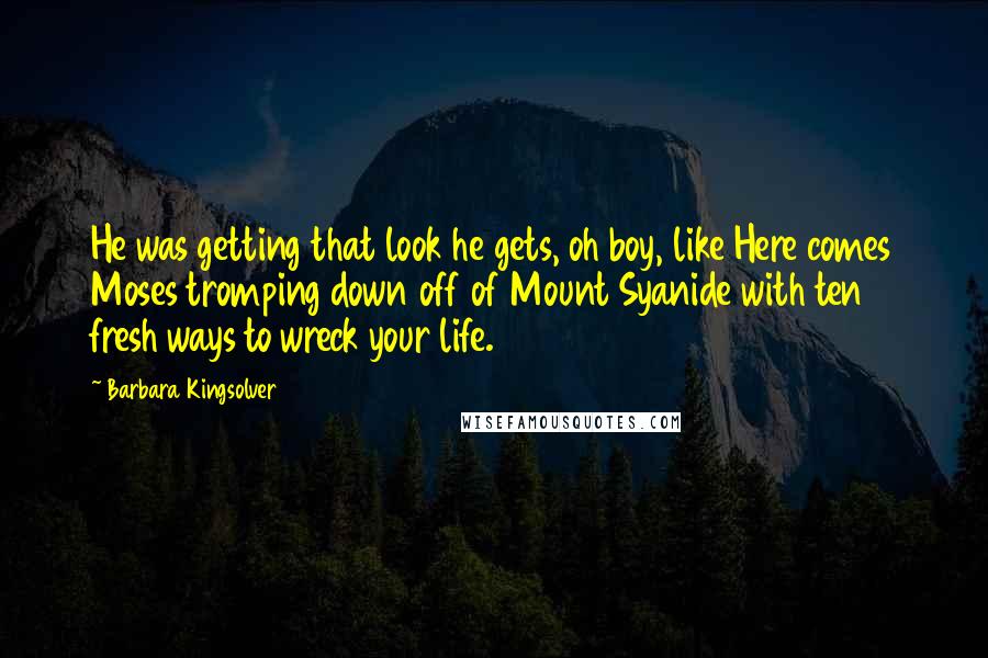 Barbara Kingsolver quotes: He was getting that look he gets, oh boy, like Here comes Moses tromping down off of Mount Syanide with ten fresh ways to wreck your life. Barbara Kingsolver quotes: He was getting that look he gets, oh boy, like Here comes Moses tromping down off of Mount Syanide with ten fresh ways to wreck your life.