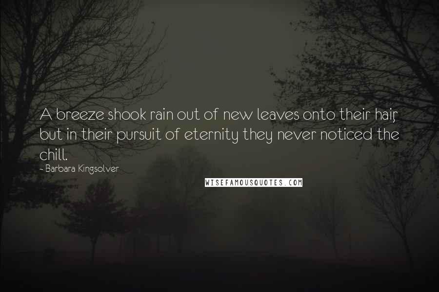 Barbara Kingsolver quotes: A breeze shook rain out of new leaves onto their hair, but in their pursuit of eternity they never noticed the chill. Barbara Kingsolver quotes: A breeze shook rain out of new leaves onto their hair, but in their pursuit of eternity they never noticed the chill.