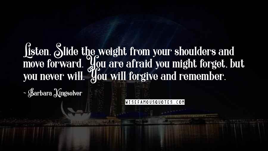 Barbara Kingsolver quotes: Listen. Slide the weight from your shoulders and move forward. You are afraid you might forget, but you never will. You will forgive and remember.