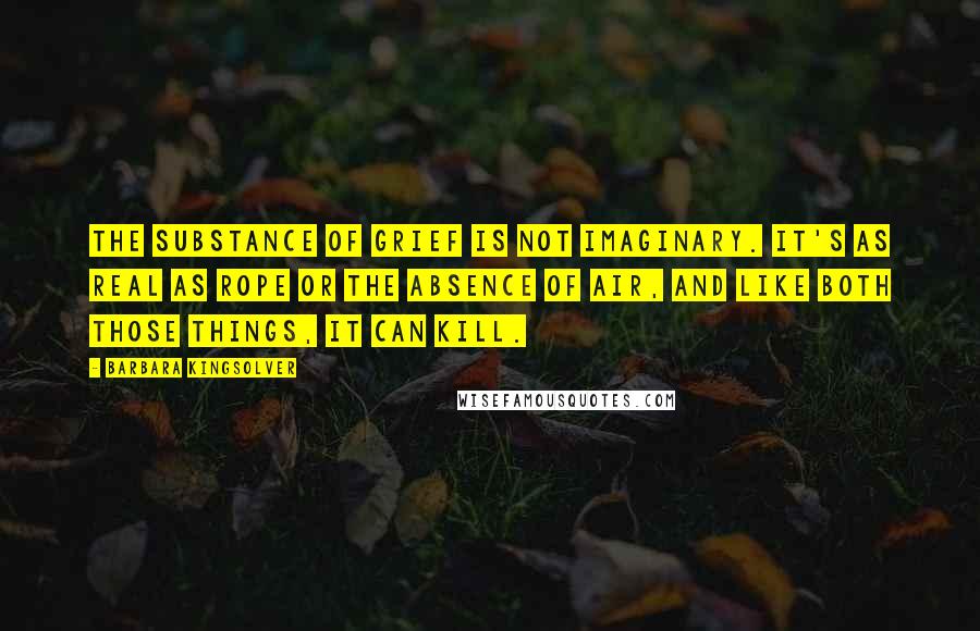 Barbara Kingsolver quotes: The substance of grief is not imaginary. It's as real as rope or the absence of air, and like both those things, it can kill. Barbara Kingsolver quotes: The substance of grief is not imaginary. It's as real as rope or the absence of air, and like both those things, it can kill.
