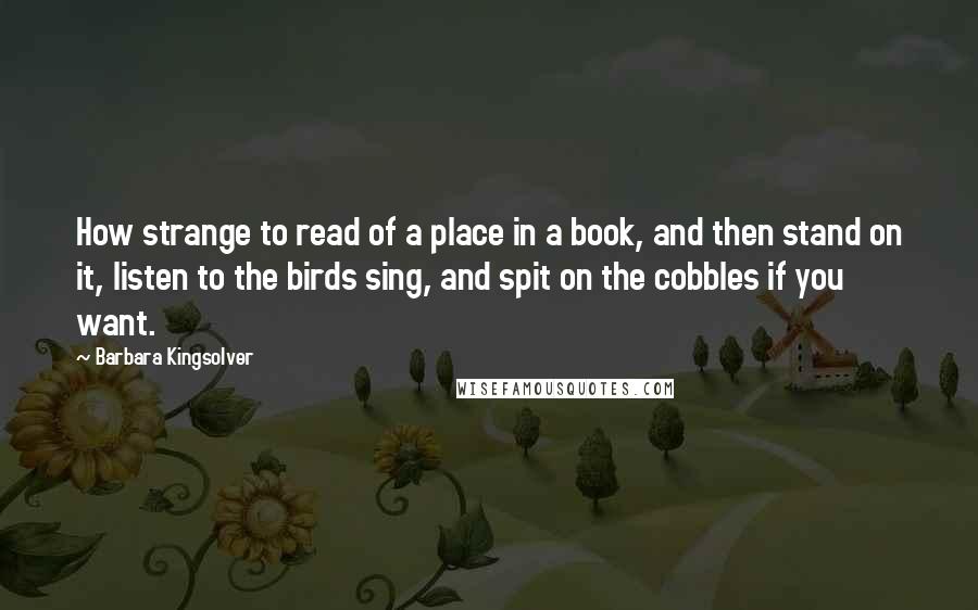 Barbara Kingsolver quotes: How strange to read of a place in a book, and then stand on it, listen to the birds sing, and spit on the cobbles if you want. Barbara Kingsolver quotes: How strange to read of a place in a book, and then stand on it, listen to the birds sing, and spit on the cobbles if you want.