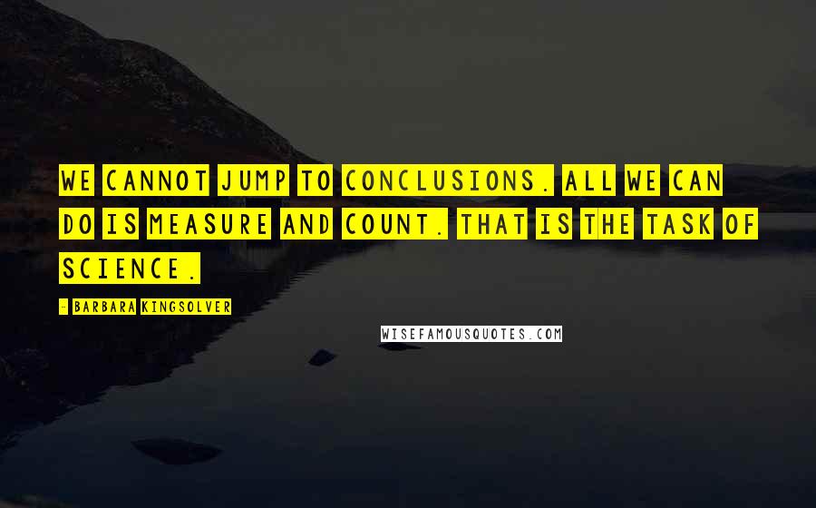 Barbara Kingsolver quotes: We cannot jump to conclusions. All we can do is measure and count. That is the task of science.