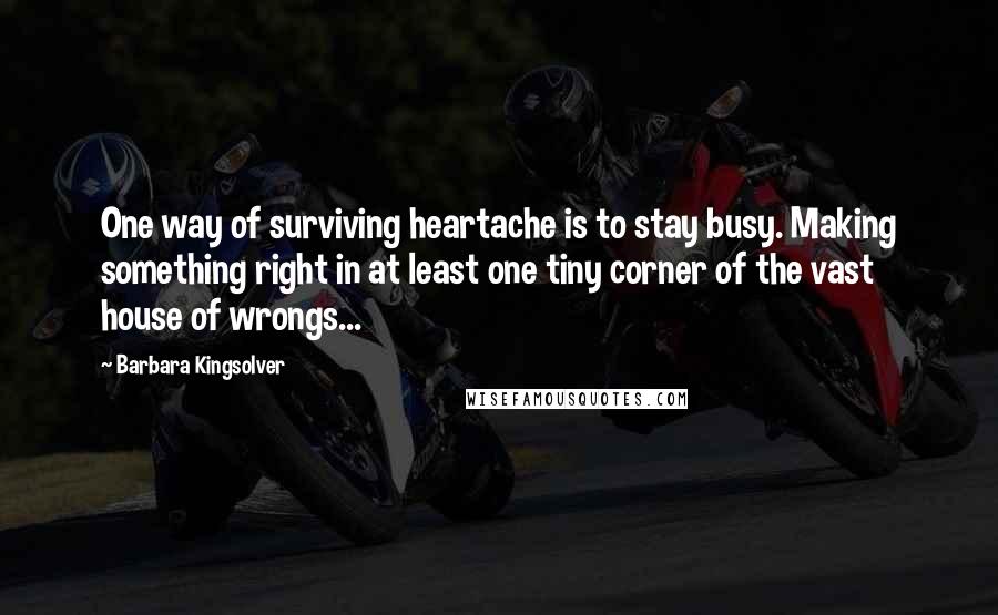 Barbara Kingsolver quotes: One way of surviving heartache is to stay busy. Making something right in at least one tiny corner of the vast house of wrongs... Barbara Kingsolver quotes: One way of surviving heartache is to stay busy. Making something right in at least one tiny corner of the vast house of wrongs...