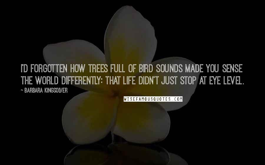 Barbara Kingsolver quotes: I'd forgotten how trees full of bird sounds made you sense the world differently: that life didn't just stop at eye level. Barbara Kingsolver quotes: I'd forgotten how trees full of bird sounds made you sense the world differently: that life didn't just stop at eye level.