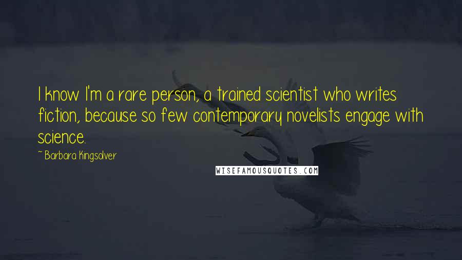 Barbara Kingsolver quotes: I know I'm a rare person, a trained scientist who writes fiction, because so few contemporary novelists engage with science.