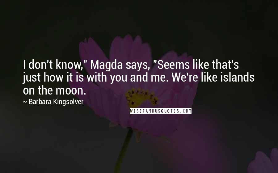 Barbara Kingsolver quotes: I don't know," Magda says, "Seems like that's just how it is with you and me. We're like islands on the moon. Barbara Kingsolver quotes: I don't know," Magda says, "Seems like that's just how it is with you and me. We're like islands on the moon.