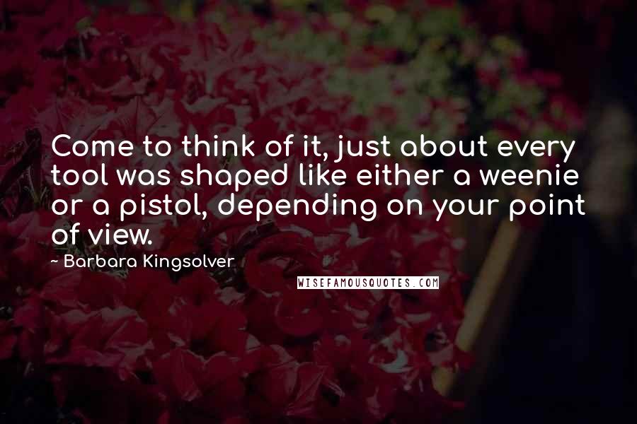 Barbara Kingsolver quotes: Come to think of it, just about every tool was shaped like either a weenie or a pistol, depending on your point of view. Barbara Kingsolver quotes: Come to think of it, just about every tool was shaped like either a weenie or a pistol, depending on your point of view.