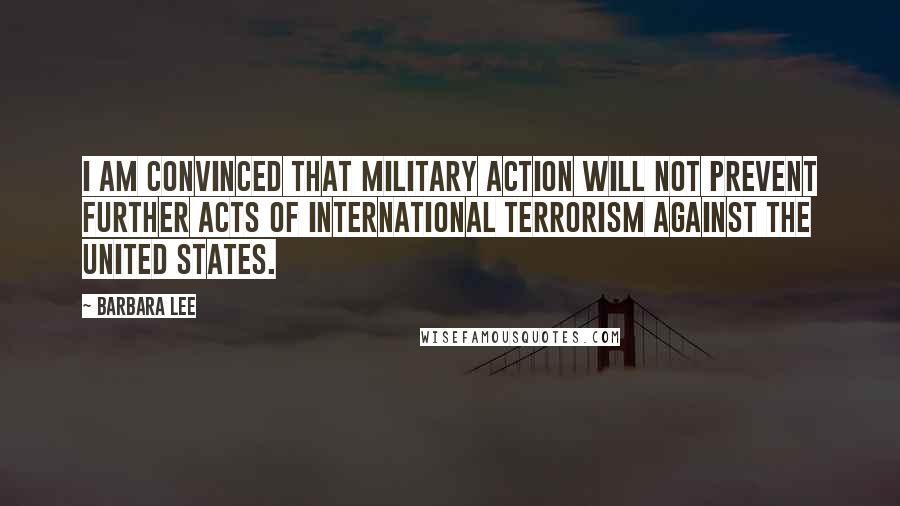 Barbara Lee quotes: I am convinced that military action will not prevent further acts of international terrorism against the United States.