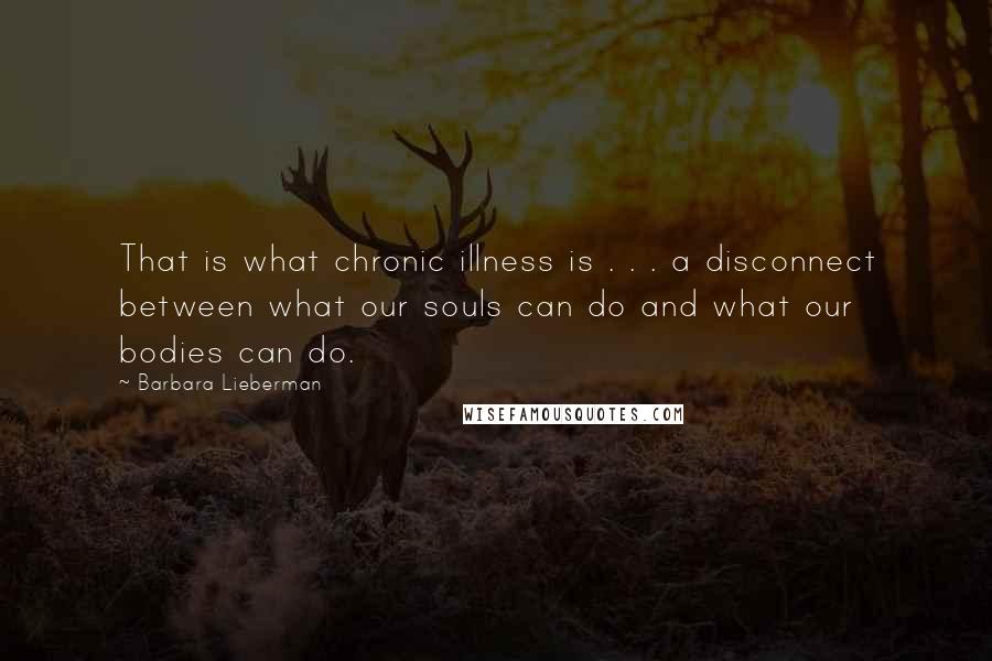 Barbara Lieberman quotes: That is what chronic illness is . . . a disconnect between what our souls can do and what our bodies can do. Barbara Lieberman quotes: That is what chronic illness is . . . a disconnect between what our souls can do and what our bodies can do.