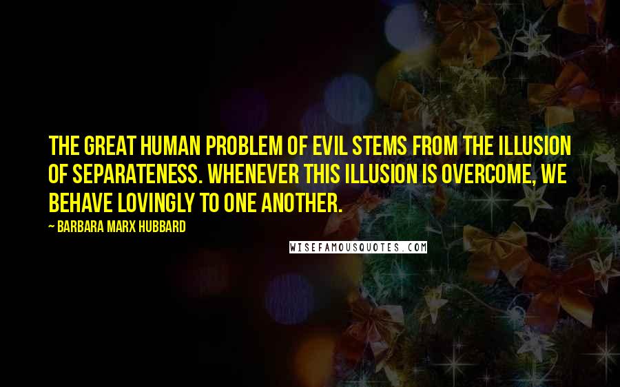 Barbara Marx Hubbard quotes: The great human problem of evil stems from the illusion of separateness. Whenever this illusion is overcome, we behave lovingly to one another.